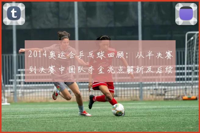 2014奥运会乒乓球回顾:从半决赛到决赛中国队夺金亮点解析及后续影响