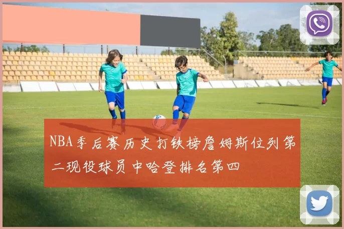 NBA季后赛历史打铁榜詹姆斯位列第二现役球员中哈登排名第四