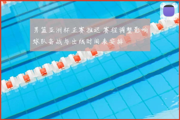 男篮亚洲杯正赛推迟 赛程调整影响球队备战与出线时间表安排