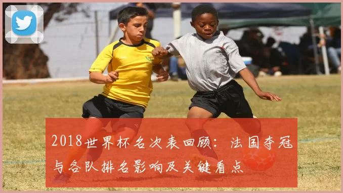 2018世界杯名次表回顾：法国夺冠与各队排名影响及关键看点
