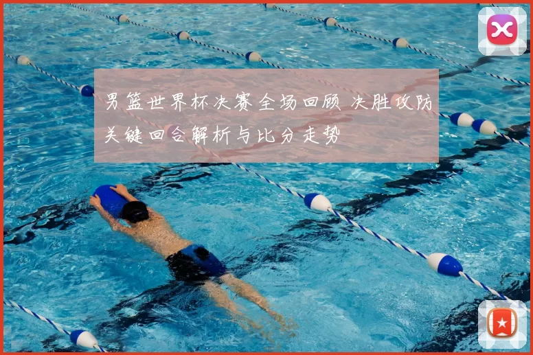 男篮世界杯决赛全场回顾 决胜攻防关键回合解析与比分走势