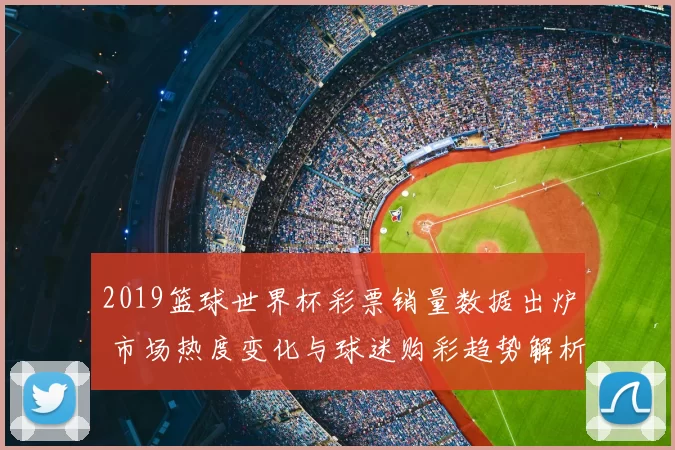 2019篮球世界杯彩票销量数据出炉 市场热度变化与球迷购彩趋势解析