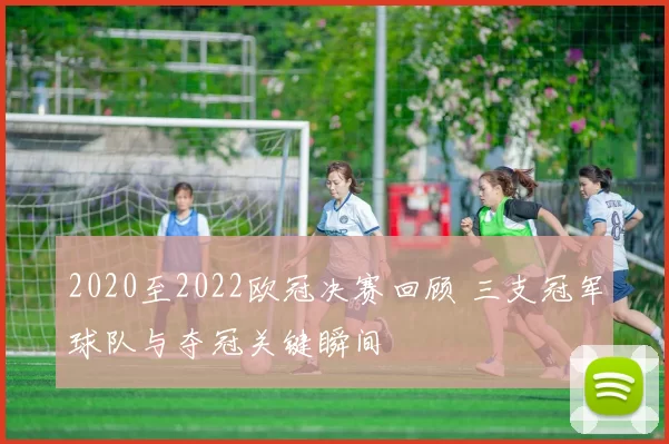 2020至2022欧冠决赛回顾 三支冠军球队与夺冠关键瞬间