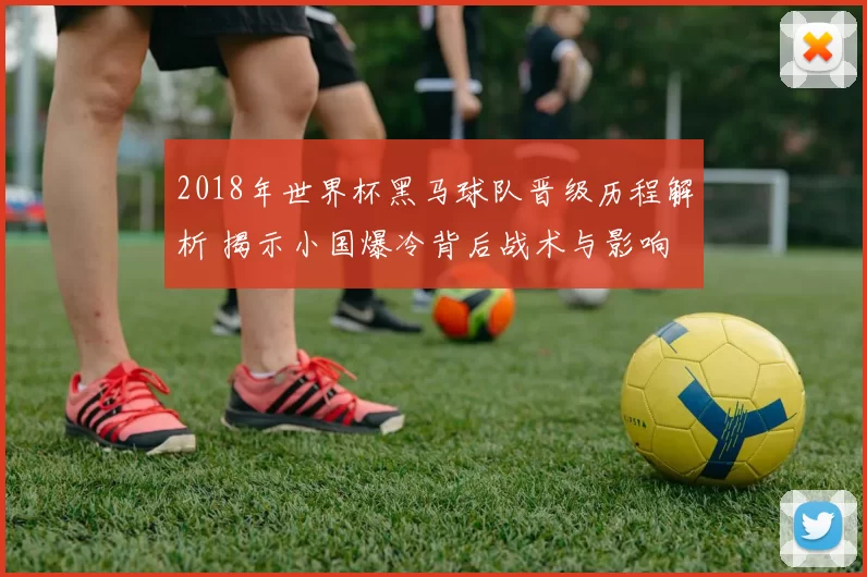 2018年世界杯黑马球队晋级历程解析 揭示小国爆冷背后战术与影响