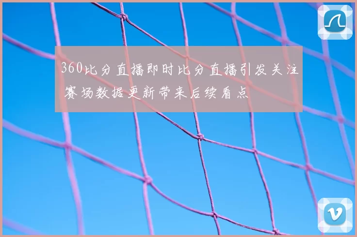 360比分直播即时比分直播引发关注 赛场数据更新带来后续看点