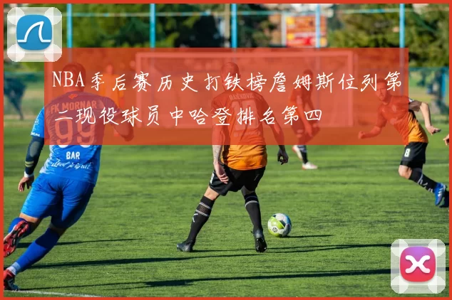 NBA季后赛历史打铁榜詹姆斯位列第二现役球员中哈登排名第四