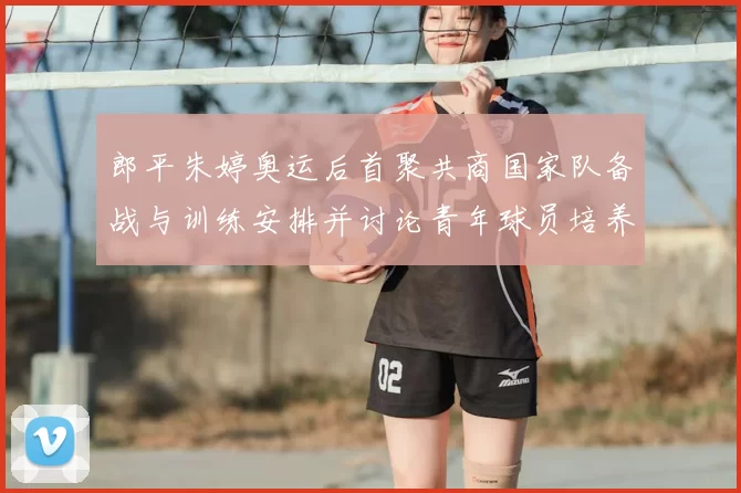 郎平朱婷奥运后首聚共商国家队备战与训练安排并讨论青年球员培养路径