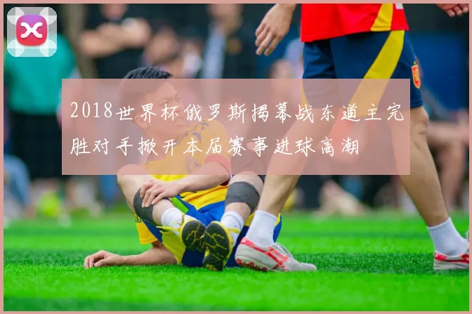 2018世界杯俄罗斯揭幕战东道主完胜对手掀开本届赛事进球高潮