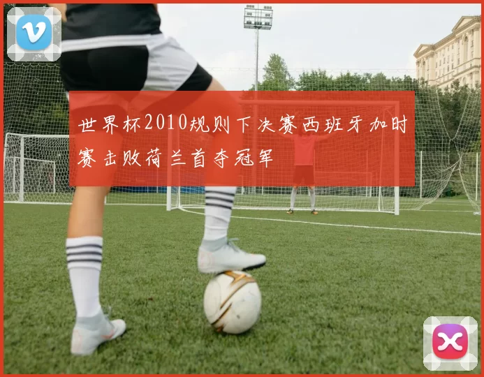 世界杯2010规则下决赛西班牙加时赛击败荷兰首夺冠军