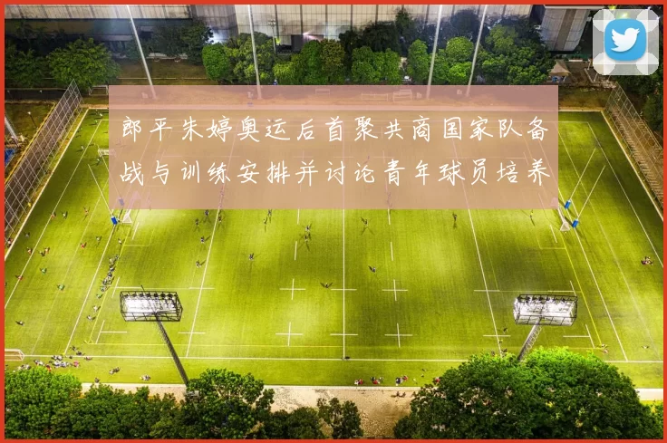 郎平朱婷奥运后首聚共商国家队备战与训练安排并讨论青年球员培养路径