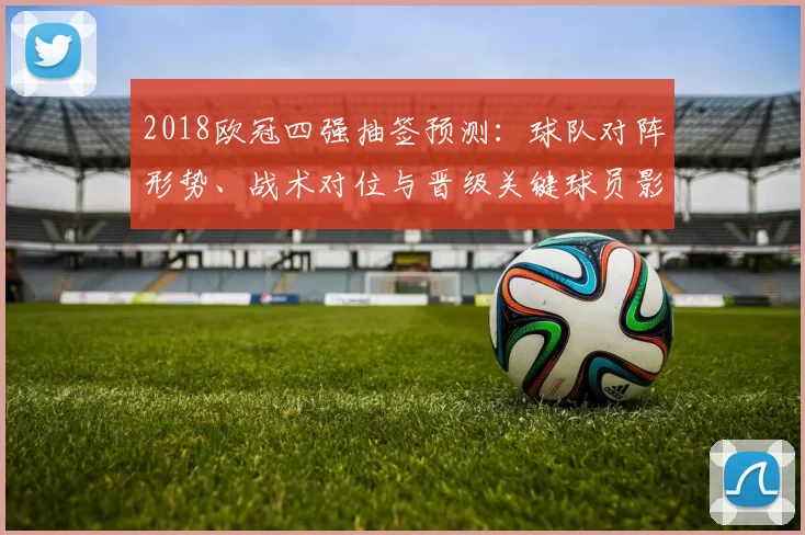 2018欧冠四强抽签预测：球队对阵形势、战术对位与晋级关键球员影响分析