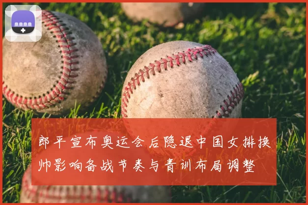 郎平宣布奥运会后隐退中国女排换帅影响备战节奏与青训布局调整