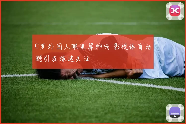 C罗外国人眼里算帅吗 影视体育话题引发球迷关注