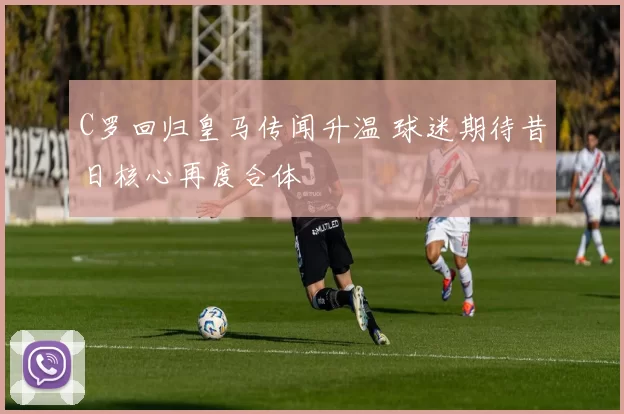 C罗回归皇马传闻升温 球迷期待昔日核心再度合体