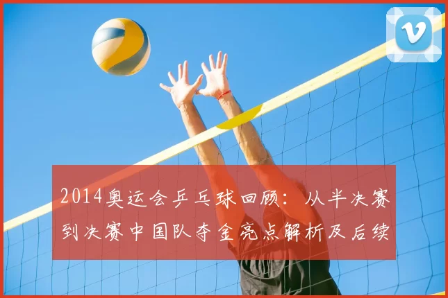 2014奥运会乒乓球回顾:从半决赛到决赛中国队夺金亮点解析及后续影响