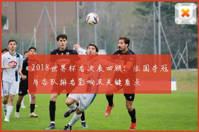 2018世界杯名次表回顾：法国夺冠与各队排名影响及关键看点