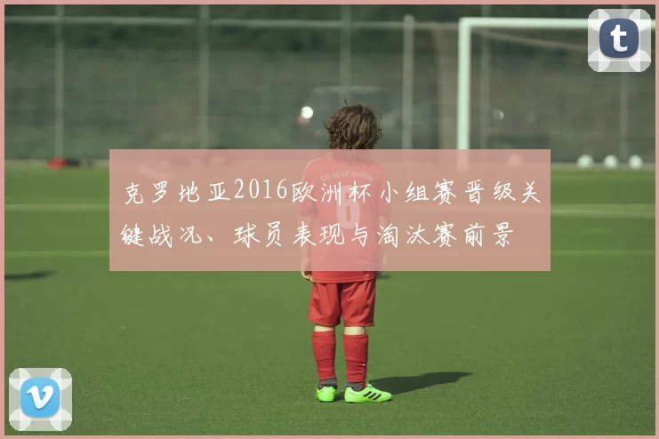 克罗地亚2016欧洲杯小组赛晋级关键战况、球员表现与淘汰赛前景