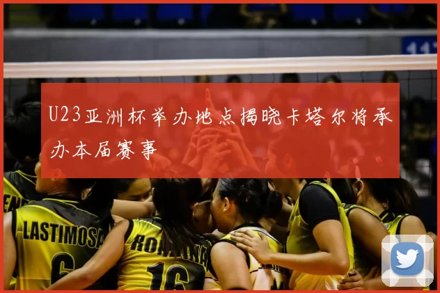 U23亚洲杯举办地点揭晓卡塔尔将承办本届赛事