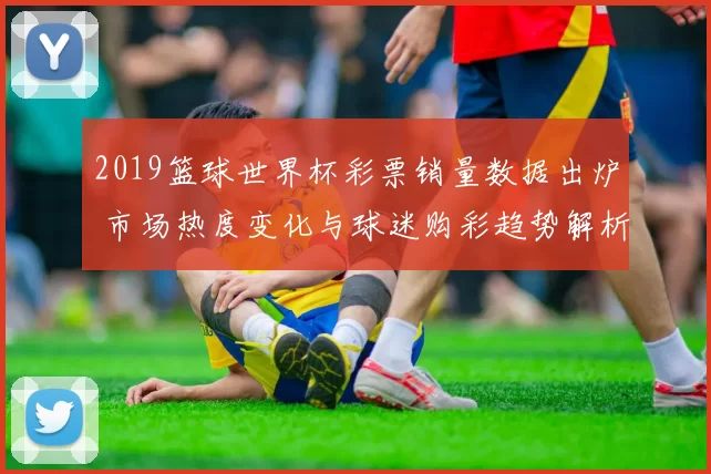 2019篮球世界杯彩票销量数据出炉 市场热度变化与球迷购彩趋势解析