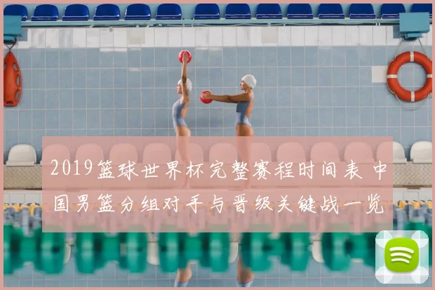 2019篮球世界杯完整赛程时间表 中国男篮分组对手与晋级关键战一览