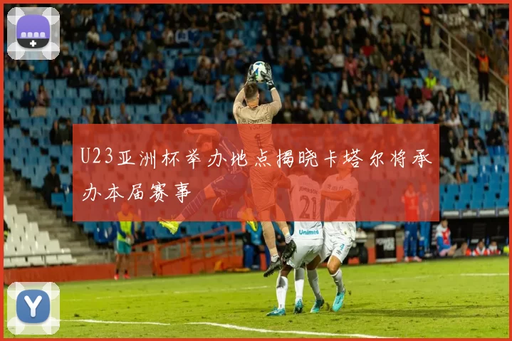 U23亚洲杯举办地点揭晓卡塔尔将承办本届赛事