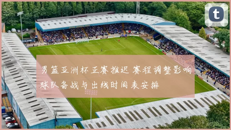 男篮亚洲杯正赛推迟 赛程调整影响球队备战与出线时间表安排