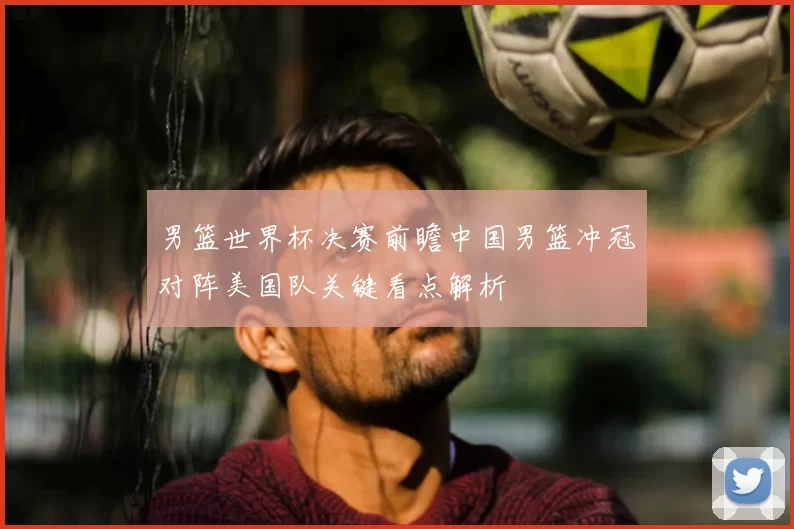 男篮世界杯决赛前瞻中国男篮冲冠对阵美国队关键看点解析