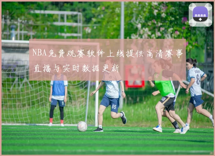 NBA免费观赛软件上线提供高清赛事直播与实时数据更新