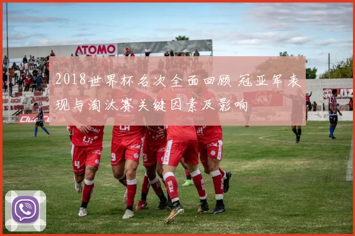 2018世界杯名次全面回顾 冠亚军表现与淘汰赛关键因素及影响