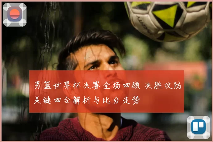 男篮世界杯决赛全场回顾 决胜攻防关键回合解析与比分走势