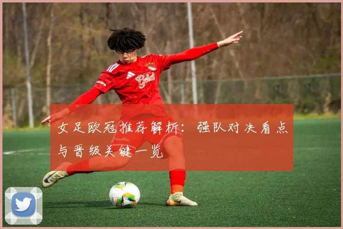 女足欧冠推荐解析:强队对决看点与晋级关键一览