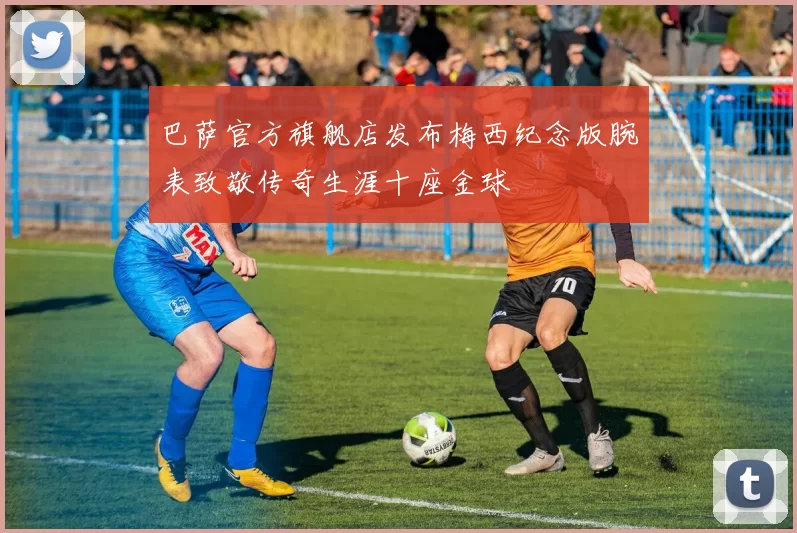 巴萨官方旗舰店发布梅西纪念版腕表致敬传奇生涯十座金球