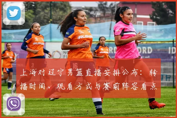 上海对辽宁男篮直播安排公布:转播时间、观看方式与赛前阵容看点
