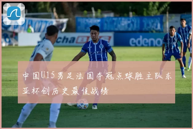 中国U15男足法国夺冠点球胜主队东亚杯创历史最佳战绩
