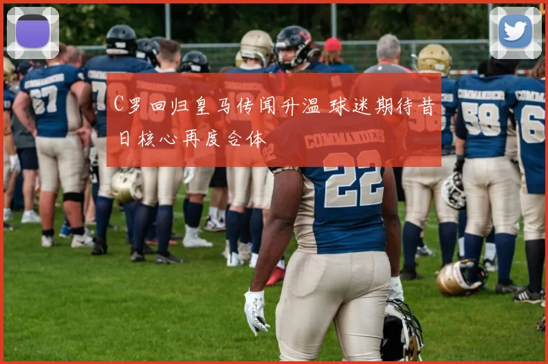 C罗回归皇马传闻升温 球迷期待昔日核心再度合体