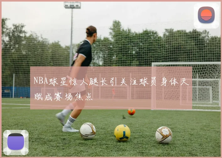 NBA球星惊人腿长引关注球员身体天赋成赛场焦点