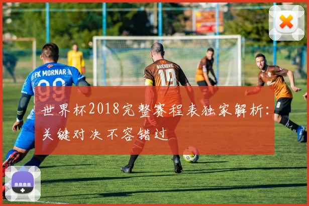 世界杯2018完整赛程表独家解析：关键对决不容错过