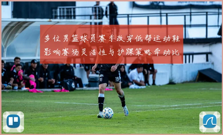多位男篮球员赛季改穿低帮运动鞋影响赛场灵活性与护踝策略牵动比赛表现