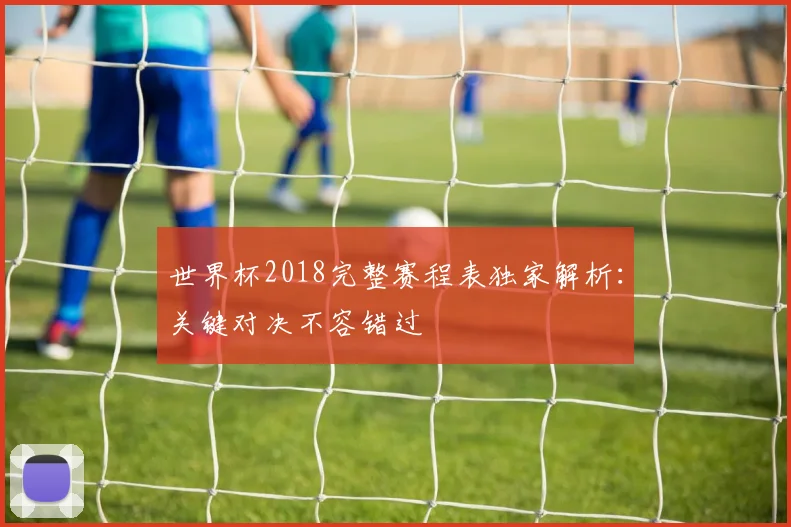 世界杯2018完整赛程表独家解析：关键对决不容错过