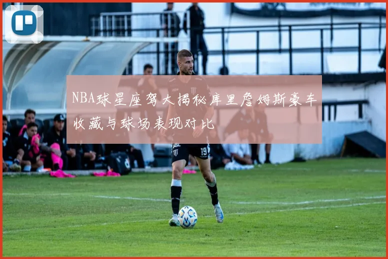 NBA球星座驾大揭秘库里詹姆斯豪车收藏与球场表现对比