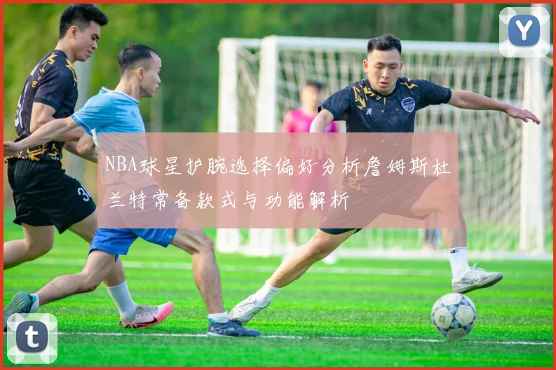 NBA球星护腕选择偏好分析詹姆斯杜兰特常备款式与功能解析