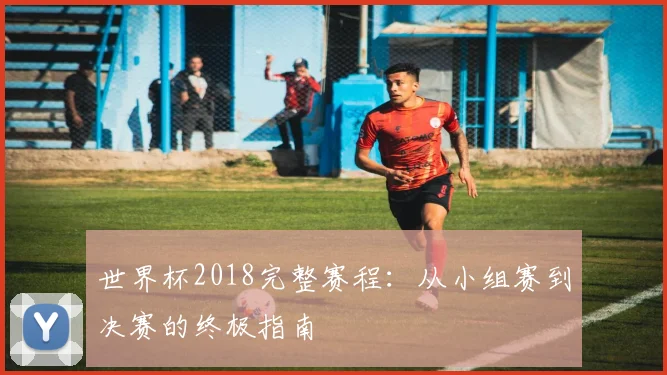 世界杯2018完整赛程：从小组赛到决赛的终极指南