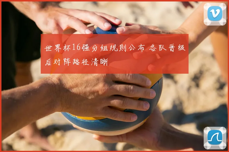 世界杯16强分组规则公布 各队晋级后对阵路径清晰