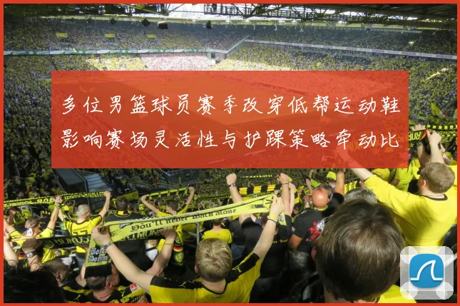 多位男篮球员赛季改穿低帮运动鞋影响赛场灵活性与护踝策略牵动比赛表现
